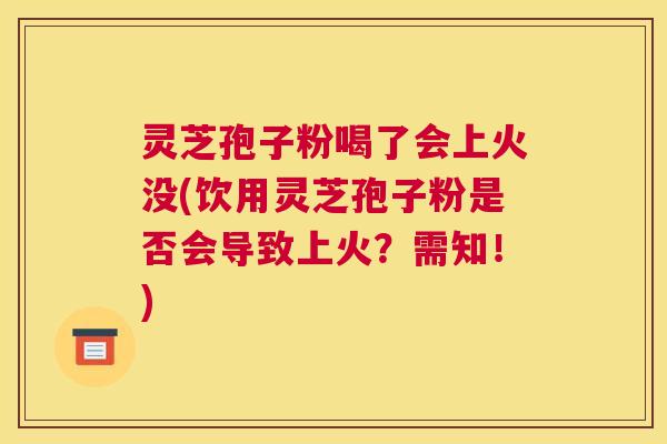 灵芝孢子粉喝了会上火没(饮用灵芝孢子粉是否会导致上火？需知！)