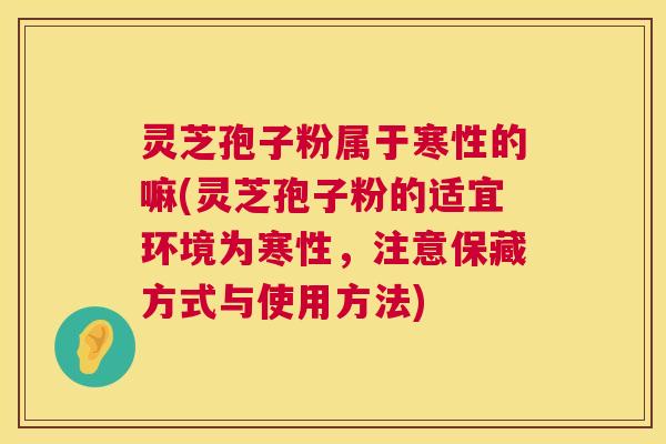 灵芝孢子粉属于寒性的嘛(灵芝孢子粉的适宜环境为寒性，注意保藏方式与使用方法)