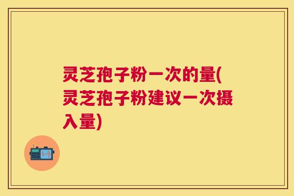 灵芝孢子粉一次的量(灵芝孢子粉建议一次摄入量)