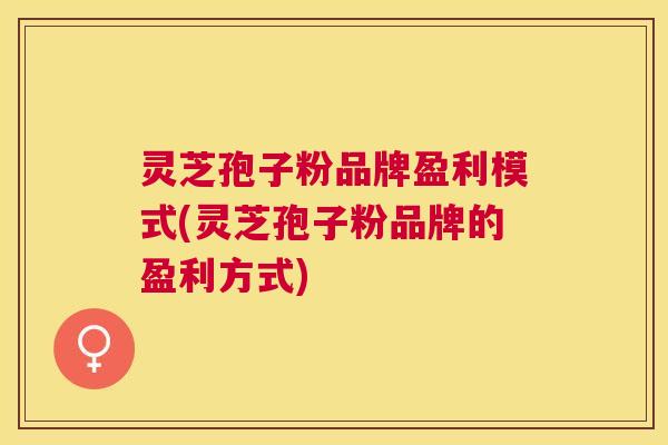 灵芝孢子粉品牌盈利模式(灵芝孢子粉品牌的盈利方式) 灵芝孢子粉品牌盈利模式(灵芝孢子粉品牌的盈利方式)