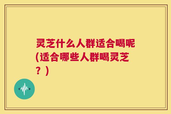 灵芝什么人群适合喝呢(适合哪些人群喝灵芝？)