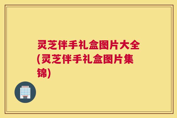 灵芝伴手礼盒图片大全(灵芝伴手礼盒图片集锦)