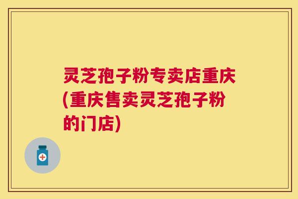 灵芝孢子粉专卖店重庆(重庆售卖灵芝孢子粉的门店)