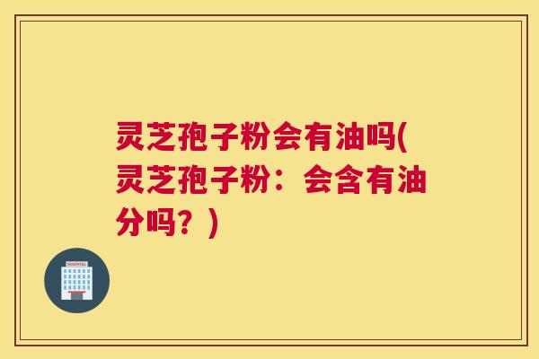 灵芝孢子粉会有油吗(灵芝孢子粉：会含有油分吗？)