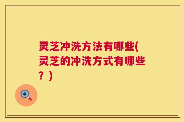 灵芝冲洗方法有哪些(灵芝的冲洗方式有哪些？)