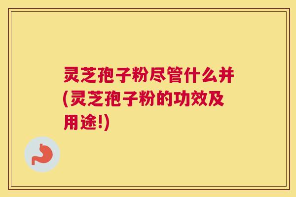 灵芝孢子粉尽管什么并(灵芝孢子粉的功效及用途!)