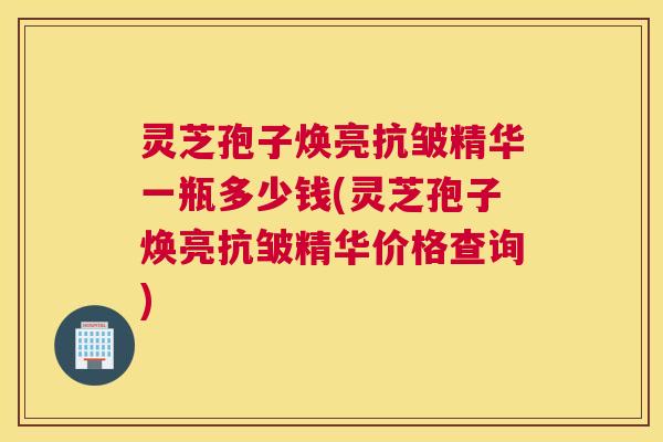 灵芝孢子焕亮抗皱精华一瓶多少钱(灵芝孢子焕亮抗皱精华价格查询)