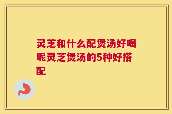 灵芝和什么配煲汤好喝呢灵芝煲汤的5种好搭配 灵芝和什么配煲汤好喝呢灵芝煲汤的5种好搭配