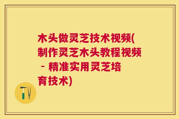 木头做灵芝技术视频(制作灵芝木头教程视频 - 精准实用灵芝培育技术)