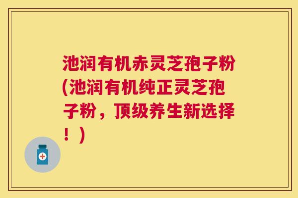 池润有机赤灵芝孢子粉(池润有机纯正灵芝孢子粉，顶级养生新选择！)