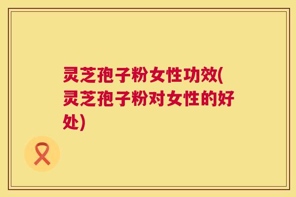 灵芝孢子粉女性功效(灵芝孢子粉对女性的好处) 灵芝孢子粉女性功效(灵芝孢子粉对女性的好处)