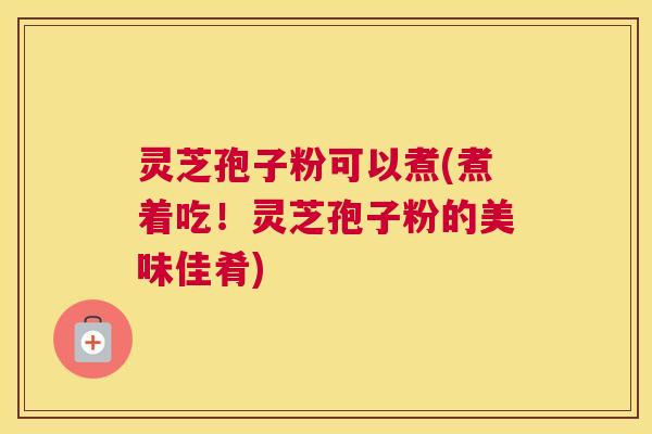灵芝孢子粉可以煮(煮着吃！灵芝孢子粉的美味佳肴)