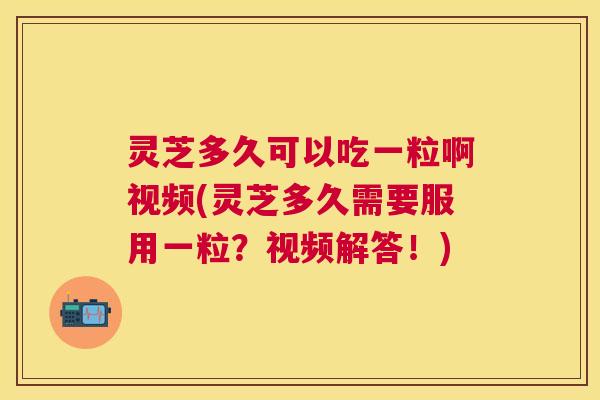 灵芝多久可以吃一粒啊视频(灵芝多久需要服用一粒？视频解答！)