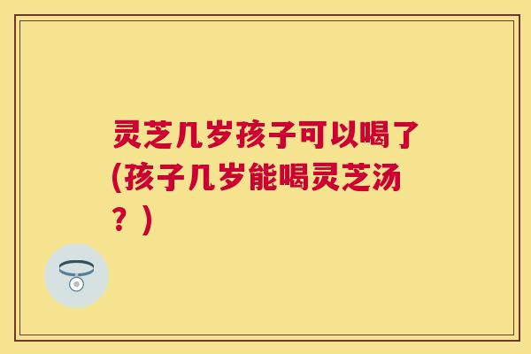 灵芝几岁孩子可以喝了(孩子几岁能喝灵芝汤？)
