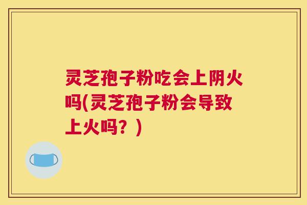 灵芝孢子粉吃会上阴火吗(灵芝孢子粉会导致上火吗？)