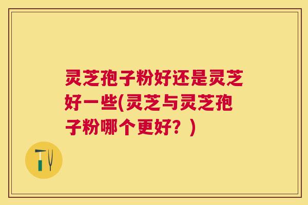 灵芝孢子粉好还是灵芝好一些(灵芝与灵芝孢子粉哪个更好？)