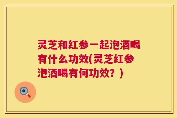 灵芝和红参一起泡酒喝有什么功效(灵芝红参泡酒喝有何功效？)
