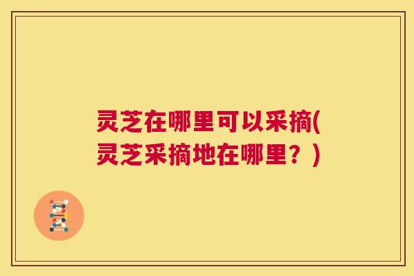 灵芝在哪里可以采摘(灵芝采摘地在哪里？)