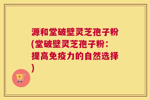 源和堂破壁灵芝孢子粉(堂破壁灵芝孢子粉：提高免疫力的自然选择)