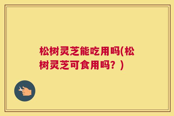松树灵芝能吃用吗(松树灵芝可食用吗？)