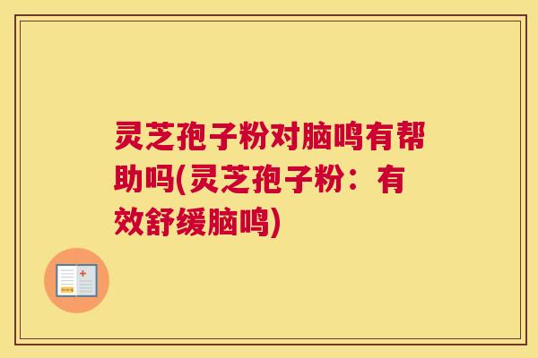 灵芝孢子粉对脑鸣有帮助吗(灵芝孢子粉：有效舒缓脑鸣)