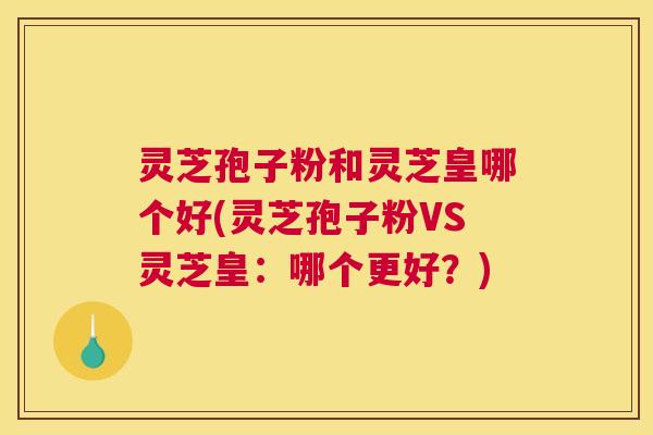 灵芝孢子粉和灵芝皇哪个好(灵芝孢子粉VS灵芝皇：哪个更好？)