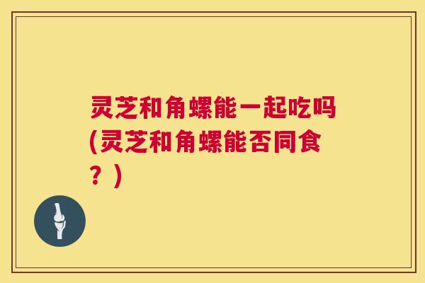 灵芝和角螺能一起吃吗(灵芝和角螺能否同食？)