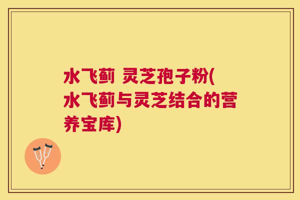水飞蓟 灵芝孢子粉(水飞蓟与灵芝结合的营养宝库)