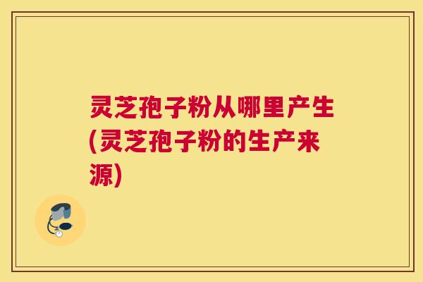 灵芝孢子粉从哪里产生(灵芝孢子粉的生产来源) 灵芝孢子粉从哪里产生(灵芝孢子粉的生产来源)