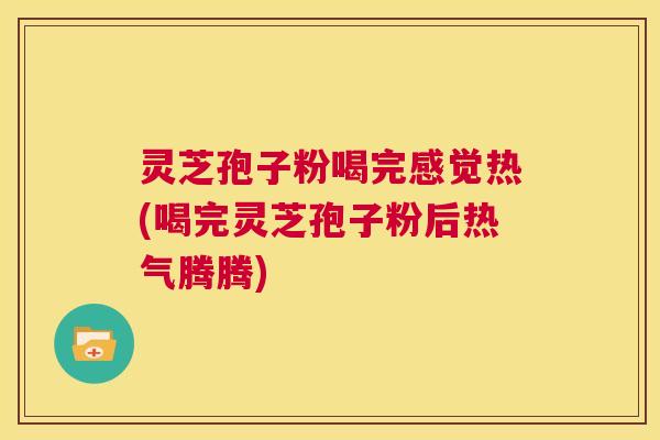 灵芝孢子粉喝完感觉热(喝完灵芝孢子粉后热气腾腾)