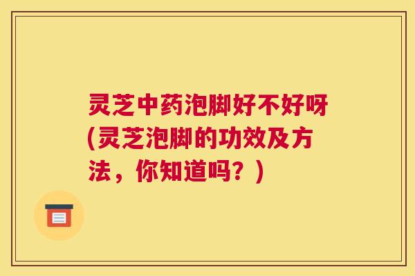 灵芝中药泡脚好不好呀(灵芝泡脚的功效及方法，你知道吗？)