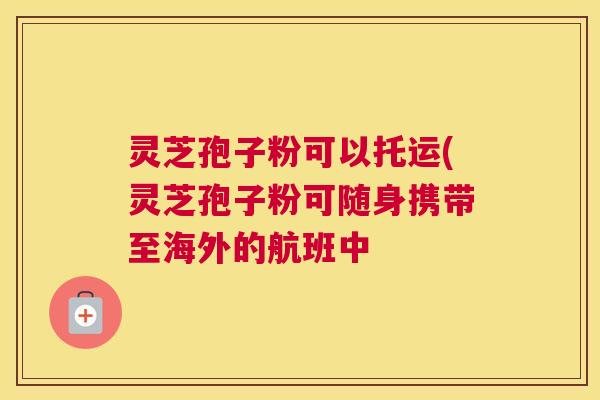 灵芝孢子粉可以托运(灵芝孢子粉可随身携带至海外的航班中