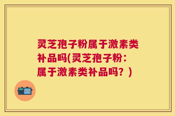 灵芝孢子粉属于激素类补品吗(灵芝孢子粉:属于激素类补品吗?) 灵芝孢子粉属于激素类补品吗(灵芝孢子粉:属于激素类补品吗?)