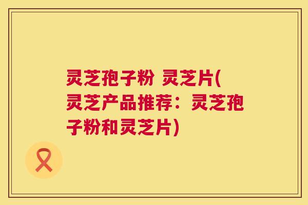 灵芝孢子粉 灵芝片(灵芝产品推荐:灵芝孢子粉和灵芝片) 灵芝孢子粉 灵芝片(灵芝产品推荐:灵芝孢子粉和灵芝片)