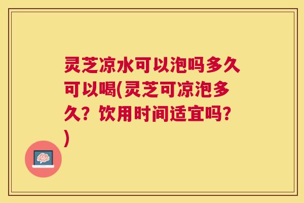 灵芝凉水可以泡吗多久可以喝(灵芝可凉泡多久？饮用时间适宜吗？)