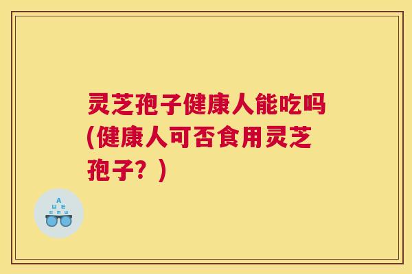 灵芝孢子健康人能吃吗(健康人可否食用灵芝孢子？)