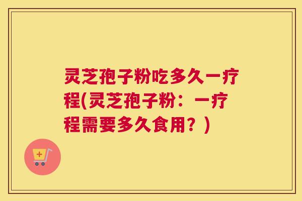 灵芝孢子粉吃多久一疗程(灵芝孢子粉：一疗程需要多久食用？)