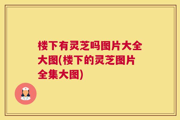 楼下有灵芝吗图片大全大图(楼下的灵芝图片全集大图)