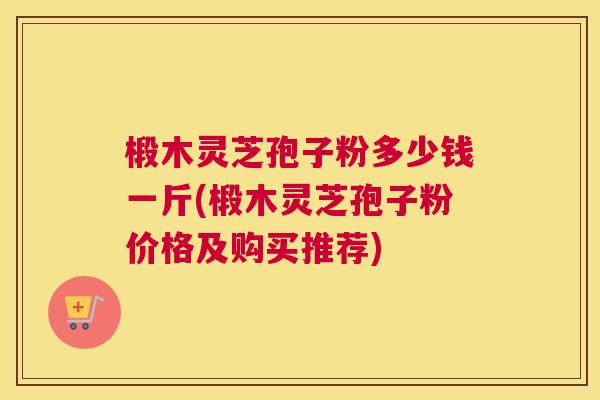 椴木灵芝孢子粉多少钱一斤(椴木灵芝孢子粉价格及购买推荐)