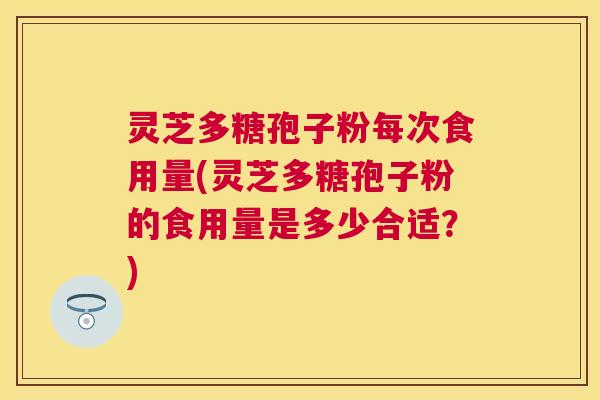 灵芝多糖孢子粉每次食用量(灵芝多糖孢子粉的食用量是多少合适？)