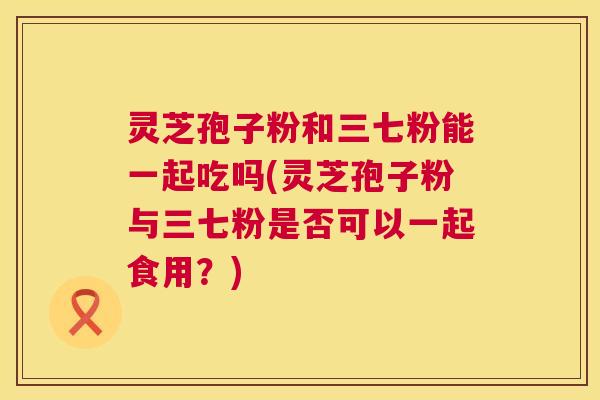 灵芝孢子粉和三七粉能一起吃吗(灵芝孢子粉与三七粉是否可以一起食用？)