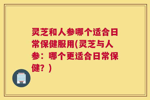 灵芝和人参哪个适合日常保健服用(灵芝与人参：哪个更适合日常保健？)