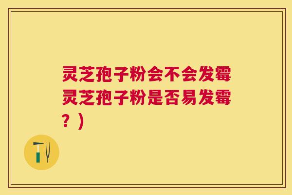 灵芝孢子粉会不会发霉灵芝孢子粉是否易发霉？)