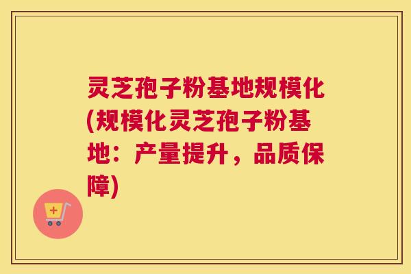 灵芝孢子粉基地规模化(规模化灵芝孢子粉基地：产量提升，品质保障)