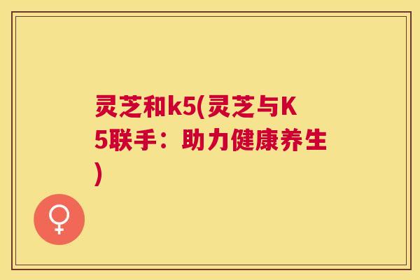 灵芝和k5(灵芝与K5联手：助力健康养生)