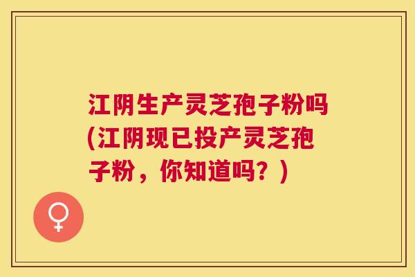 江阴生产灵芝孢子粉吗(江阴现已投产灵芝孢子粉，你知道吗？)