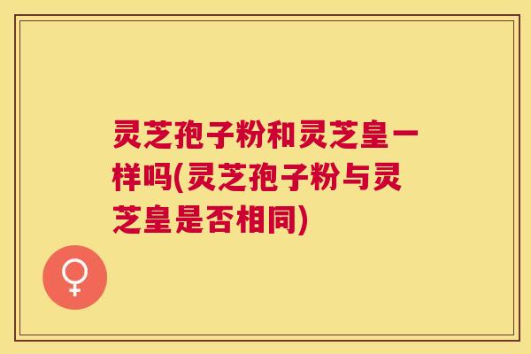 灵芝孢子粉和灵芝皇一样吗(灵芝孢子粉与灵芝皇是否相同)