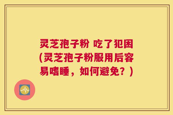 灵芝孢子粉 吃了犯困(灵芝孢子粉服用后容易嗜睡，如何避免？)