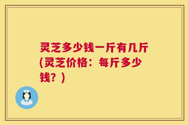 灵芝多少钱一斤有几斤(灵芝价格：每斤多少钱？)