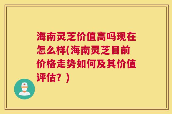 海南灵芝价值高吗现在怎么样(海南灵芝目前价格走势如何及其价值评估？)